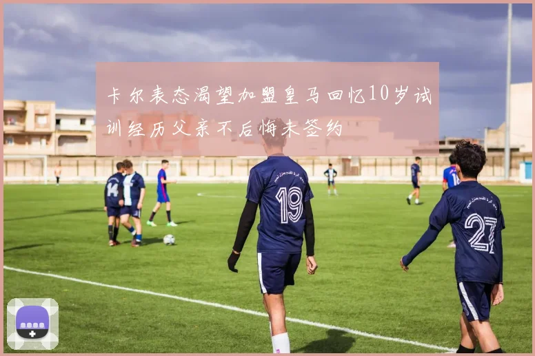 卡尔表态渴望加盟皇马回忆10岁试训经历父亲不后悔未签约