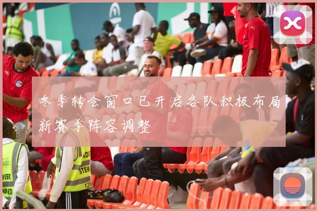 冬季转会窗口已开启各队积极布局新赛季阵容调整