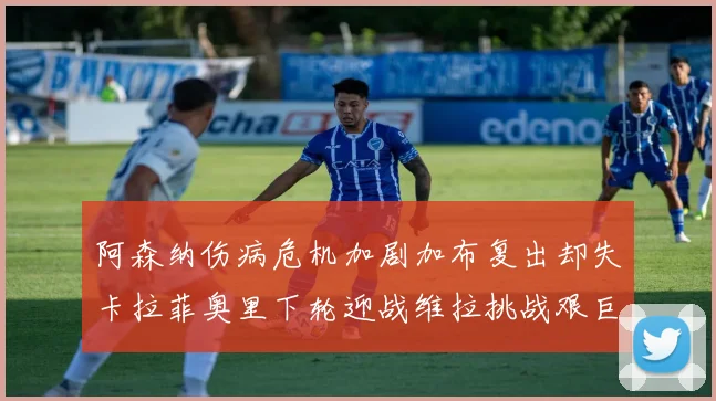 阿森纳伤病危机加剧加布复出却失卡拉菲奥里下轮迎战维拉挑战艰巨