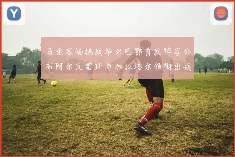 马竞客场挑战毕尔巴鄂首发阵容公布阿尔瓦雷斯与加拉格尔领衔出战