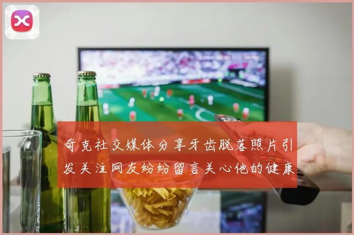 奇克社交媒体分享牙齿脱落照片引发关注网友纷纷留言关心他的健康状况