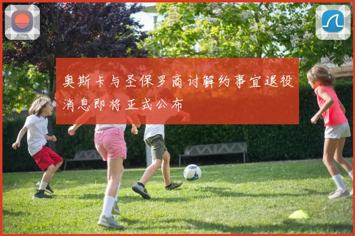 奥斯卡与圣保罗商讨解约事宜退役消息即将正式公布