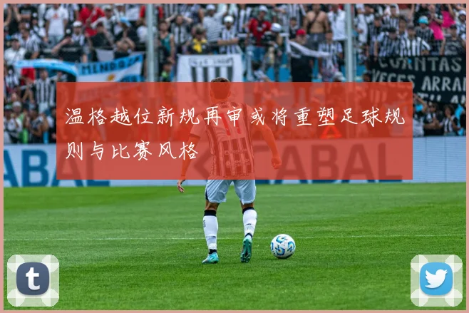 温格越位新规再审或将重塑足球规则与比赛风格