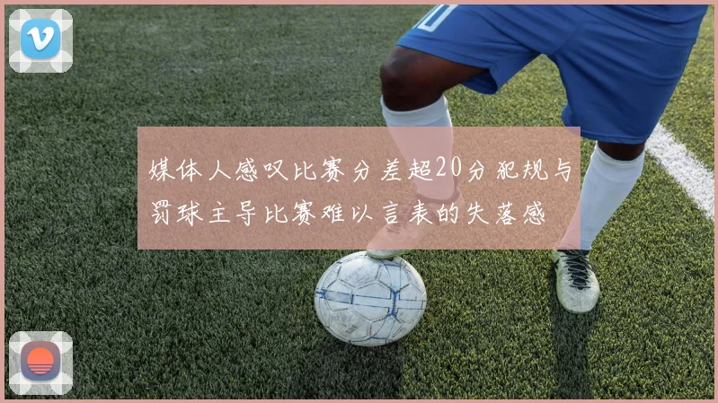 媒体人感叹比赛分差超20分犯规与罚球主导比赛难以言表的失落感