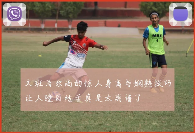 文班马尔尚的惊人身高与娴熟技巧让人瞠目结舌真是太离谱了