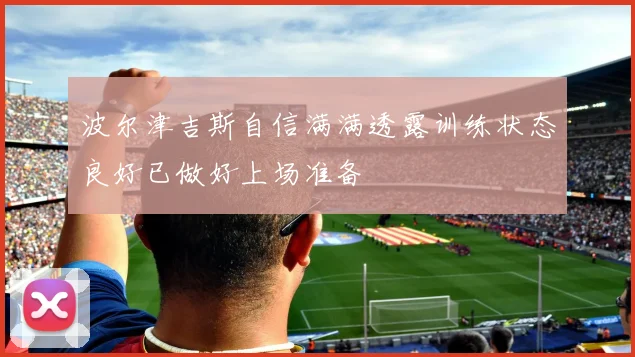 波尔津吉斯自信满满透露训练状态良好已做好上场准备