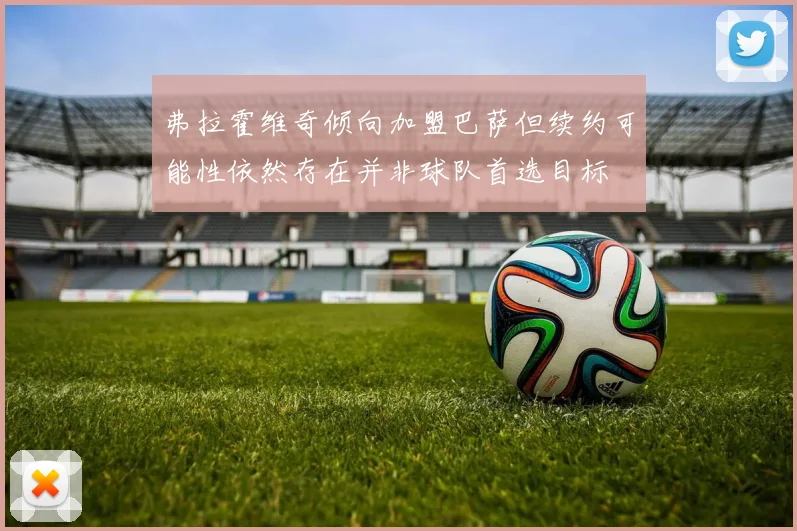 弗拉霍维奇倾向加盟巴萨但续约可能性依然存在并非球队首选目标