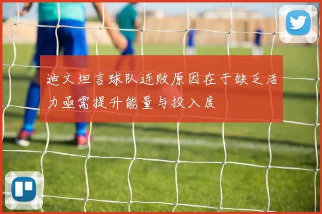 迪文坦言球队连败原因在于缺乏活力亟需提升能量与投入度