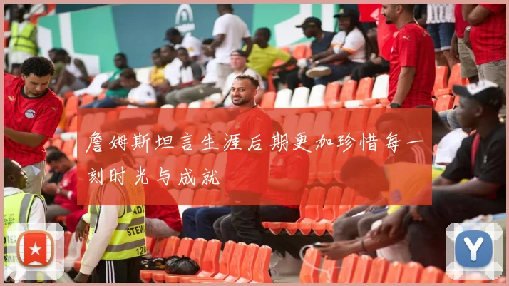 詹姆斯坦言生涯后期更加珍惜每一刻时光与成就