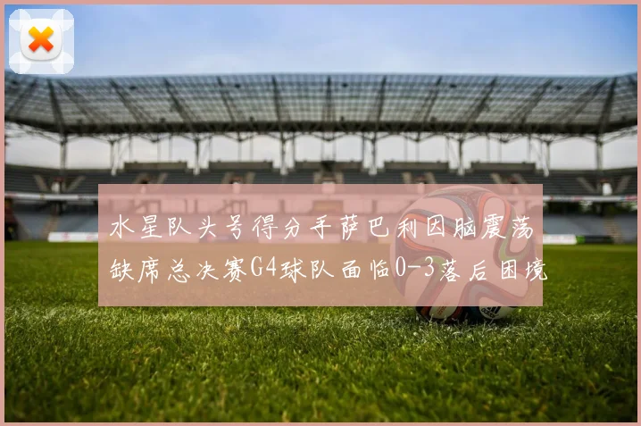 水星队头号得分手萨巴利因脑震荡缺席总决赛G4球队面临0-3落后困境