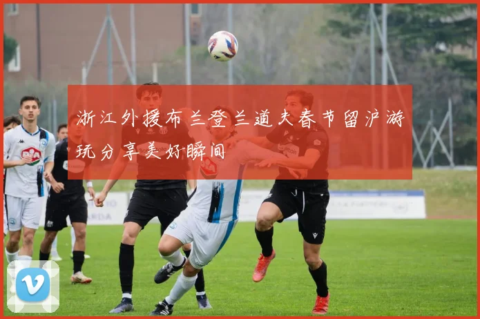 浙江外援布兰登兰道夫春节留沪游玩分享美好瞬间